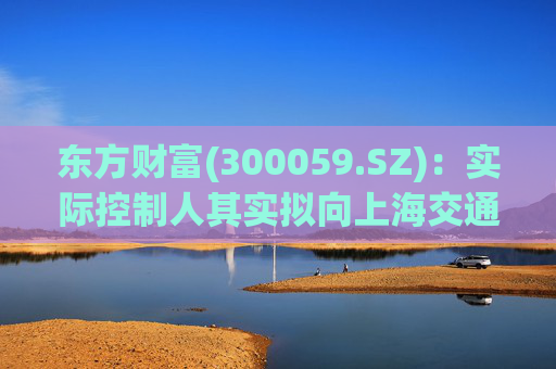 东方财富(300059.SZ)：实际控制人其实拟向上海交通大学教育发展基金会捐赠2000万股