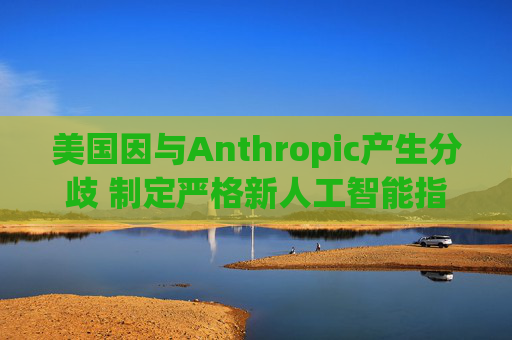 美国因与Anthropic产生分歧 制定严格新人工智能指南