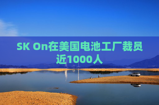 SK On在美国电池工厂裁员近1000人