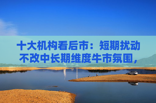 十大机构看后市：短期扰动不改中长期维度牛市氛围，多重因素有望支撑行情延续