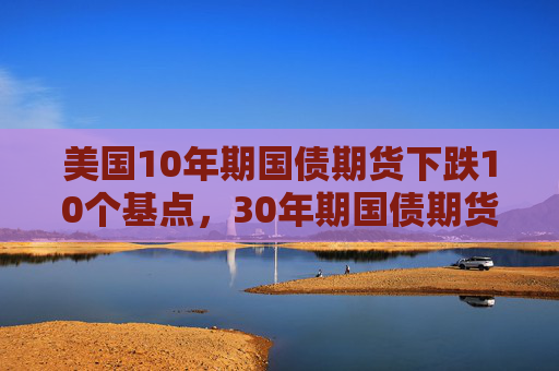 美国10年期国债期货下跌10个基点，30年期国债期货下跌19个基点