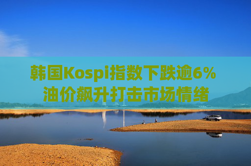 韩国Kospi指数下跌逾6% 油价飙升打击市场情绪