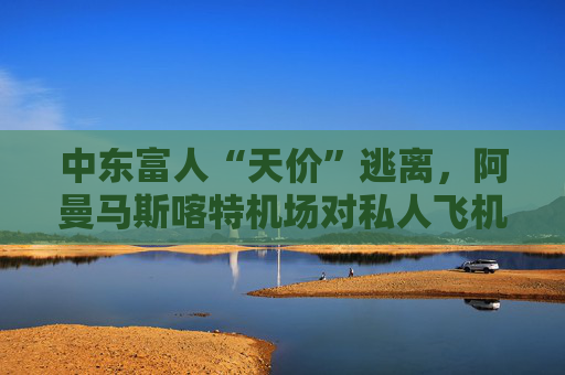 中东富人“天价”逃离，阿曼马斯喀特机场对私人飞机“限流”？