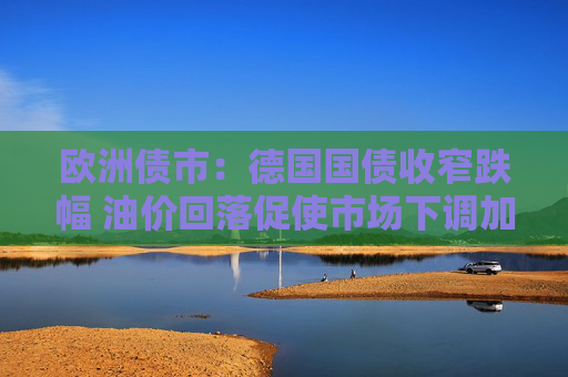 欧洲债市：德国国债收窄跌幅 油价回落促使市场下调加息押注