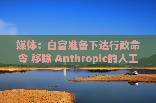 媒体：白宫准备下达行政命令 移除 Anthropic的人工智能