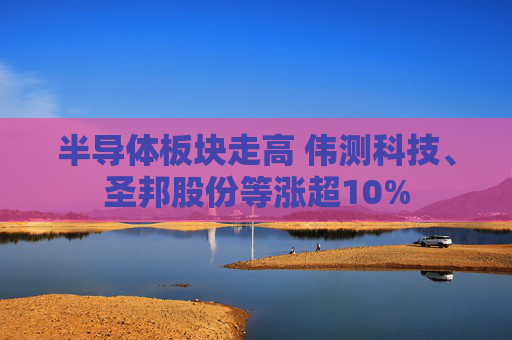 半导体板块走高 伟测科技、圣邦股份等涨超10%