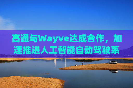 高通与Wayve达成合作，加速推进人工智能自动驾驶系统的落地部署