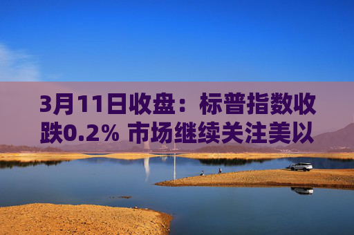 3月11日收盘：标普指数收跌0.2% 市场继续关注美以伊战争