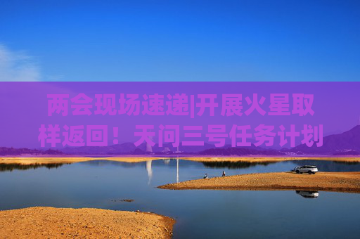 两会现场速递|开展火星取样返回！天问三号任务计划今年转入正样研制阶段