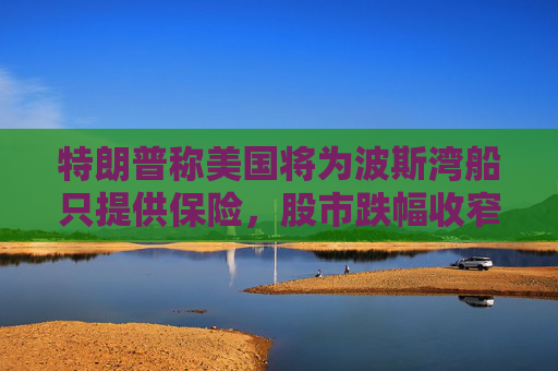 特朗普称美国将为波斯湾船只提供保险，股市跌幅收窄