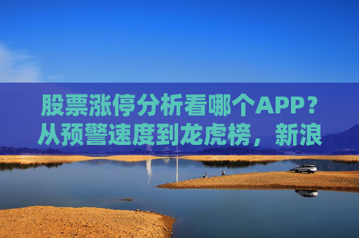 股票涨停分析看哪个APP？从预警速度到龙虎榜，新浪财经APP全面领先