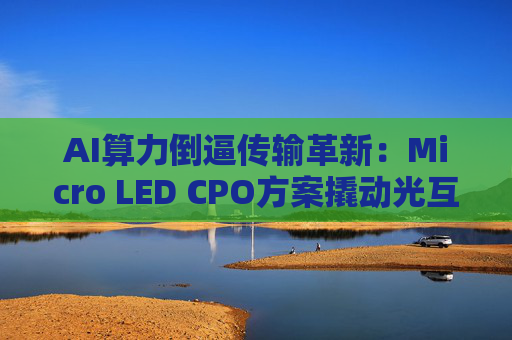 AI算力倒逼传输革新：Micro LED CPO方案撬动光互连替代浪潮
