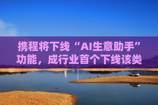 携程将下线“AI生意助手”功能，成行业首个下线该类工具平台