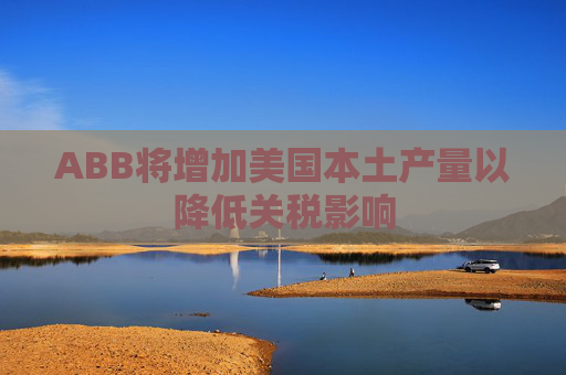 ABB将增加美国本土产量以降低关税影响