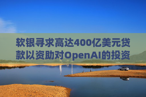 软银寻求高达400亿美元贷款以资助对OpenAI的投资