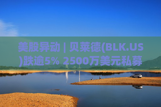 美股异动 | 贝莱德(BLK.US)跌逾5% 2500万美元私募贷款估值归零