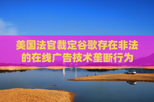 美国法官裁定谷歌存在非法的在线广告技术垄断行为