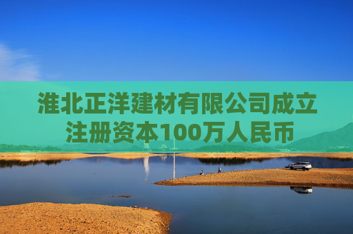 淮北正洋建材有限公司成立 注册资本100万人民币