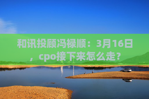 和讯投顾冯禄顺：3月16日，cpo接下来怎么走？