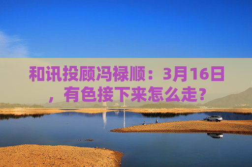 和讯投顾冯禄顺：3月16日，有色接下来怎么走？