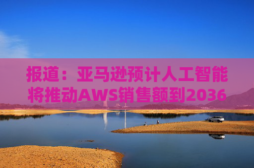 报道：亚马逊预计人工智能将推动AWS销售额到2036年达到6000亿美元