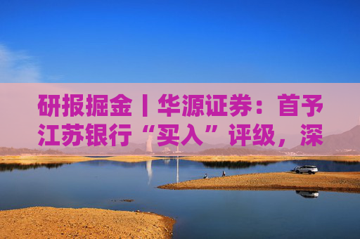 研报掘金丨华源证券：首予江苏银行“买入”评级，深耕长三角，区域优势明显