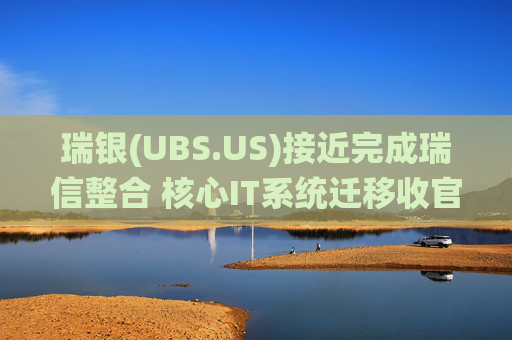 瑞银(UBS.US)接近完成瑞信整合 核心IT系统迁移收官