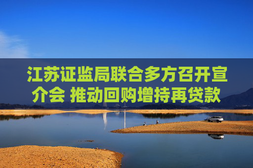 江苏证监局联合多方召开宣介会 推动回购增持再贷款业务增量扩面