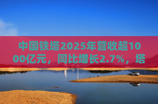 中国铁塔2025年营收超1000亿元，同比增长2.7%，塔类业务收入同比微降
