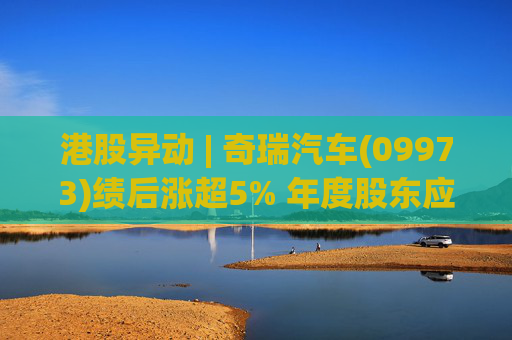 港股异动 | 奇瑞汽车(09973)绩后涨超5% 年度股东应占利润同比增加34.6% 公司新能源转型加速