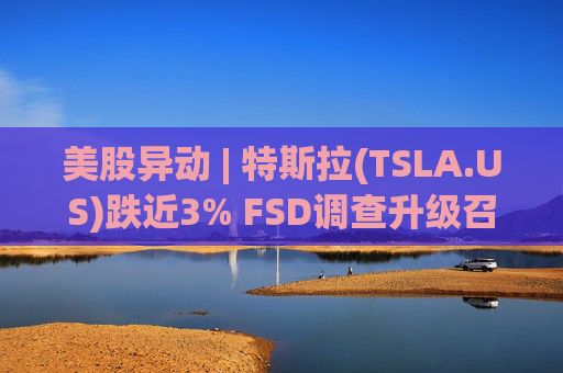 美股异动 | 特斯拉(TSLA.US)跌近3% FSD调查升级召回风险上升