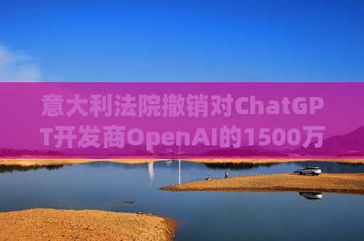 意大利法院撤销对ChatGPT开发商OpenAI的1500万欧元隐私罚款