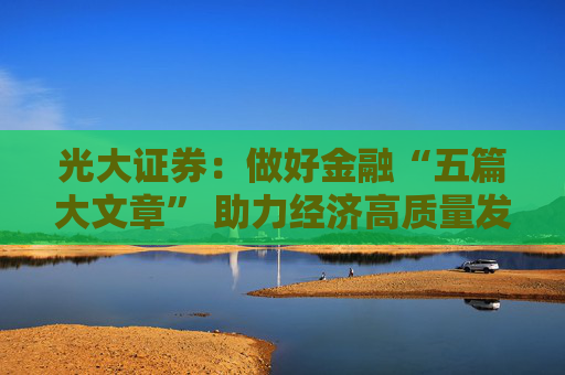 光大证券：做好金融“五篇大文章” 助力经济高质量发展新航程