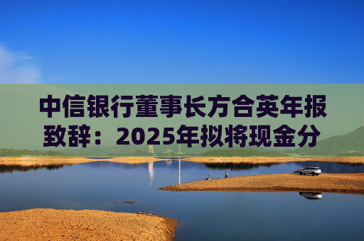 中信银行董事长方合英年报致辞：2025年拟将现金分红提升至212亿元，占归属于普通股股东净利润的31.75%