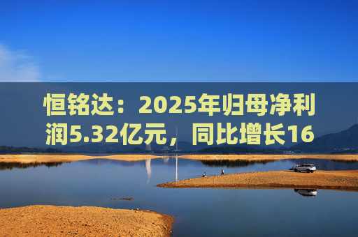 恒铭达：2025年归母净利润5.32亿元，同比增长16.43%