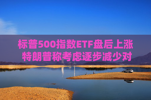 标普500指数ETF盘后上涨 特朗普称考虑逐步减少对伊朗的军事行动