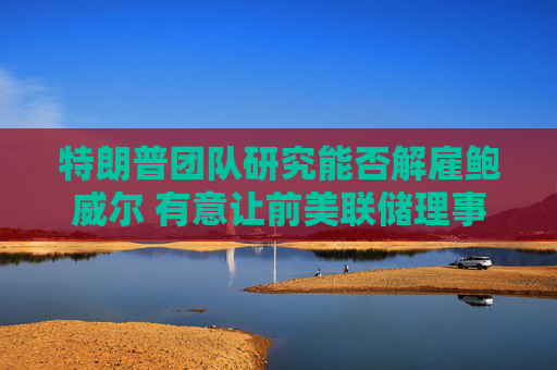 特朗普团队研究能否解雇鲍威尔 有意让前美联储理事凯文·沃什接任