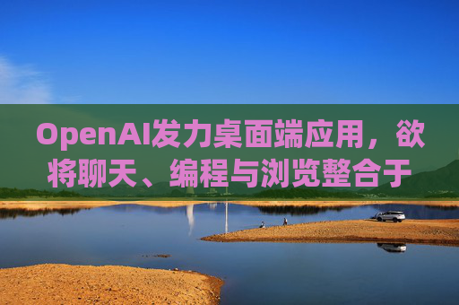 OpenAI发力桌面端应用，欲将聊天、编程与浏览整合于单一界面