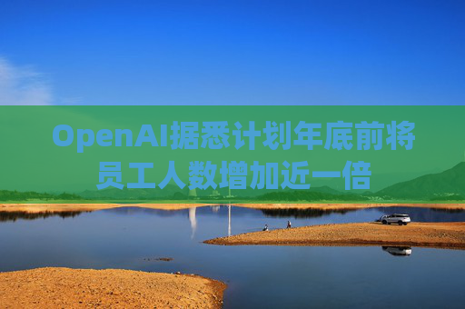 OpenAI据悉计划年底前将员工人数增加近一倍