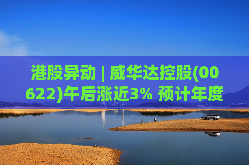 港股异动 | 威华达控股(00622)午后涨近3% 预计年度纯利1.71亿港元 同比扭亏为盈