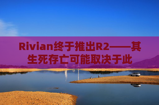Rivian终于推出R2——其生死存亡可能取决于此