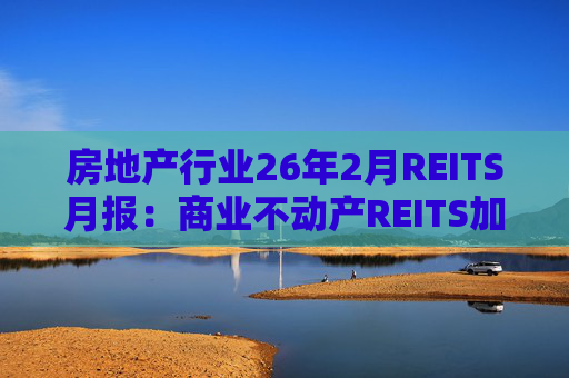 房地产行业26年2月REITS月报：商业不动产REITS加速推进 意义重大