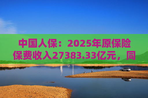 中国人保：2025年原保险保费收入27383.33亿元，同比增长 6.5%