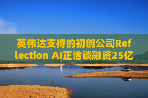 英伟达支持的初创公司Reflection AI正洽谈融资25亿美元