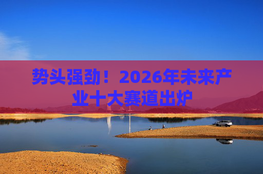 势头强劲！2026年未来产业十大赛道出炉