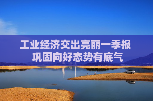 工业经济交出亮丽一季报  巩固向好态势有底气