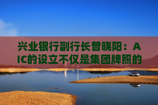 兴业银行副行长曾晓阳：AIC的设立不仅是集团牌照的补充 更是做好科技金融高质量发展的关键变量