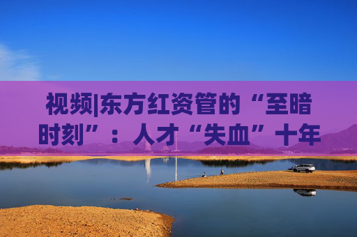 视频|东方红资管的“至暗时刻”：人才“失血”十年未止 混基规模“腰斩”
