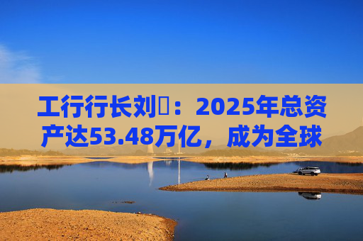 工行行长刘珺：2025年总资产达53.48万亿，成为全球首家突破50万亿的银行