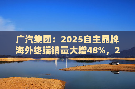 广汽集团：2025自主品牌海外终端销量大增48%，2026剑指25万辆销售目标